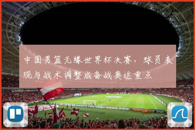 中国男篮无缘世界杯决赛，球员表现与战术调整成备战奥运重点