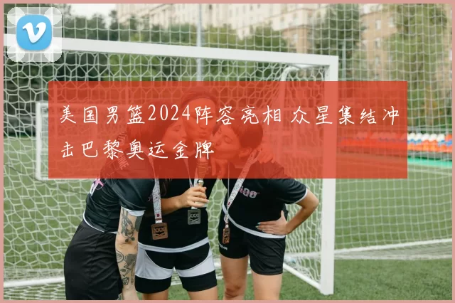 美国男篮2024阵容亮相 众星集结冲击巴黎奥运金牌