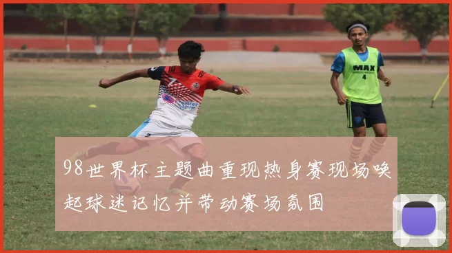 98世界杯主题曲重现热身赛现场唤起球迷记忆并带动赛场氛围