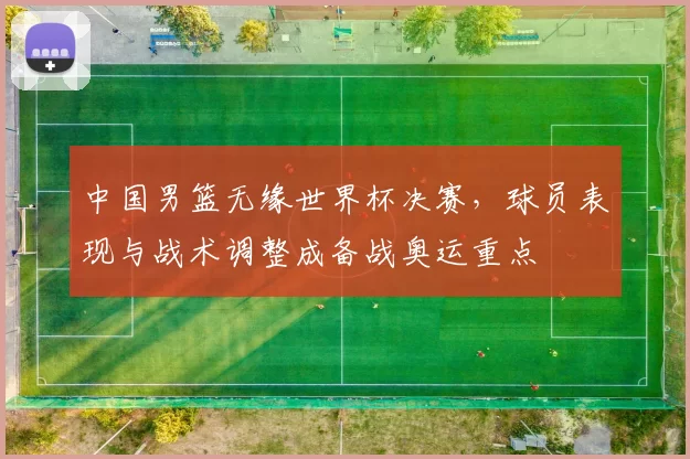 中国男篮无缘世界杯决赛，球员表现与战术调整成备战奥运重点