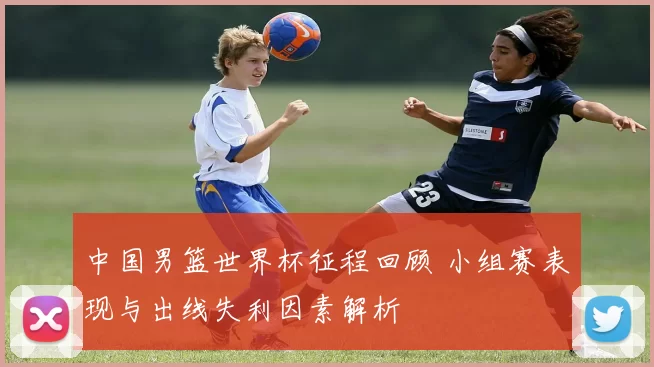 中国男篮世界杯征程回顾 小组赛表现与出线失利因素解析