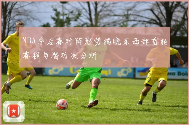 NBA季后赛对阵形势揭晓东西部首轮赛程与潜对决分析