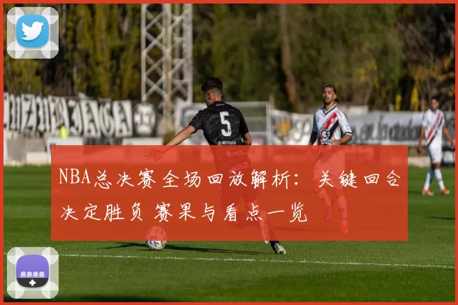 NBA总决赛全场回放解析：关键回合决定胜负 赛果与看点一览