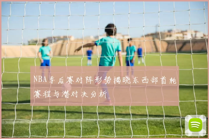 NBA季后赛对阵形势揭晓东西部首轮赛程与潜对决分析