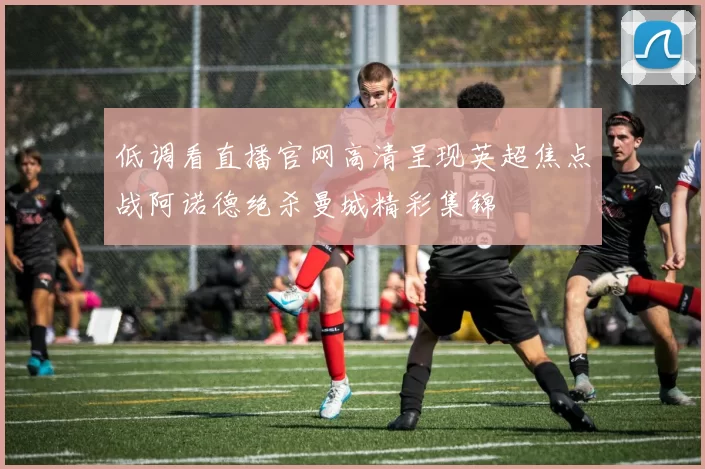 低调看直播官网高清呈现英超焦点战阿诺德绝杀曼城精彩集锦