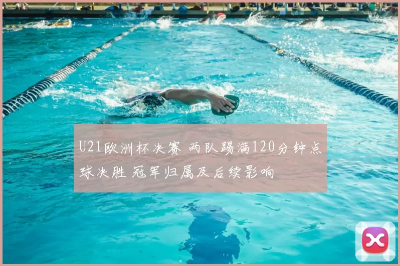U21欧洲杯决赛 两队踢满120分钟点球决胜 冠军归属及后续影响
