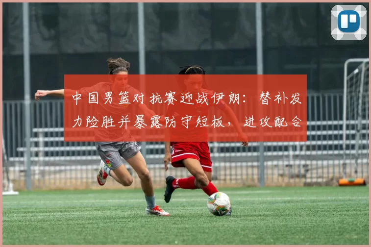 中国男篮对抗赛迎战伊朗：替补发力险胜并暴露防守短板，进攻配合待磨合