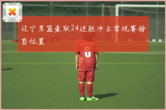 辽宁男篮豪取24连胜冲击常规赛榜首位置