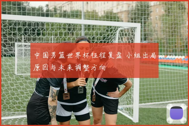 中国男篮世界杯征程复盘 小组出局原因与未来调整方向