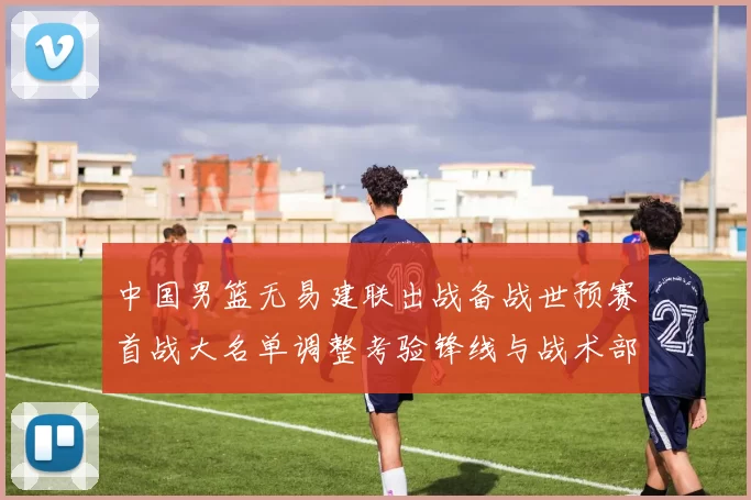 中国男篮无易建联出战备战世预赛首战大名单调整考验锋线与战术部署