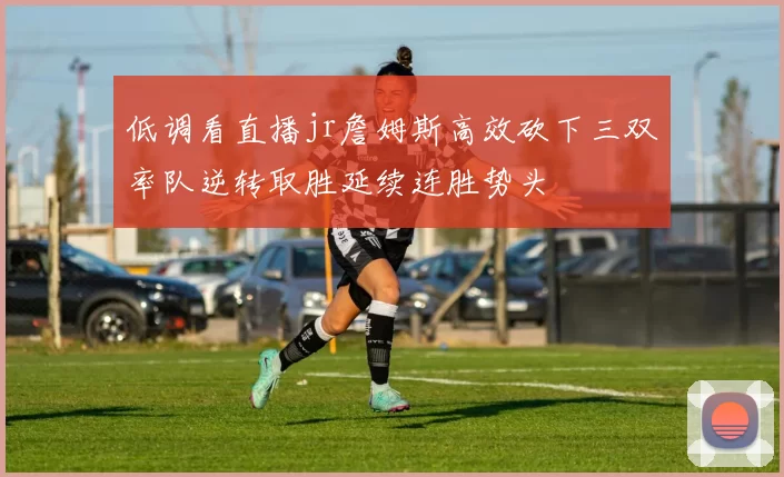 低调看直播jr詹姆斯高效砍下三双率队逆转取胜延续连胜势头