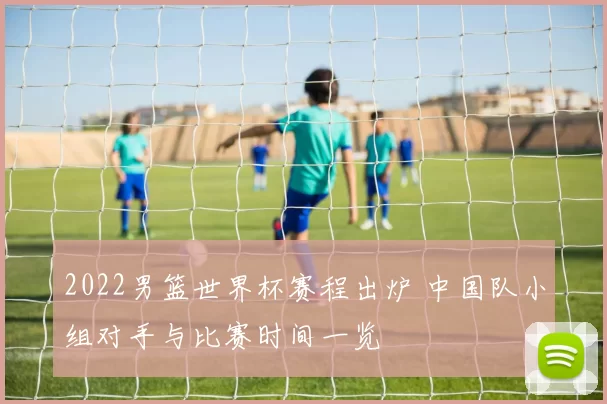 2022男篮世界杯赛程出炉 中国队小组对手与比赛时间一览