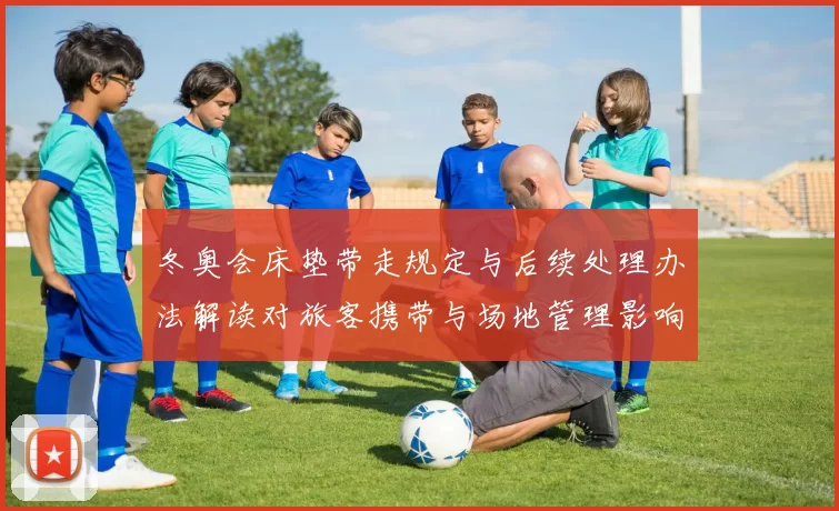 冬奥会床垫带走规定与后续处理办法解读对旅客携带与场地管理影响