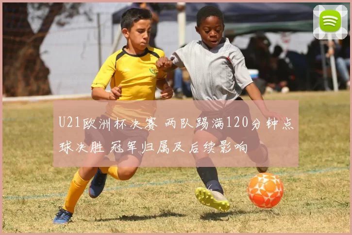 U21欧洲杯决赛 两队踢满120分钟点球决胜 冠军归属及后续影响