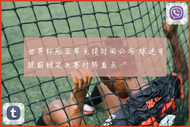 世界杯冠亚军竞猜时间公布 球迷可提前锁定决赛对阵看点