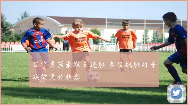 辽宁男篮豪取五连胜 客场战胜对手延续良好状态