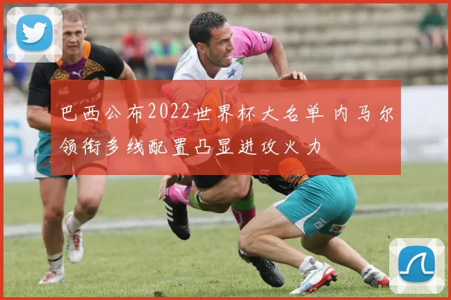 巴西公布2022世界杯大名单 内马尔领衔多线配置凸显进攻火力