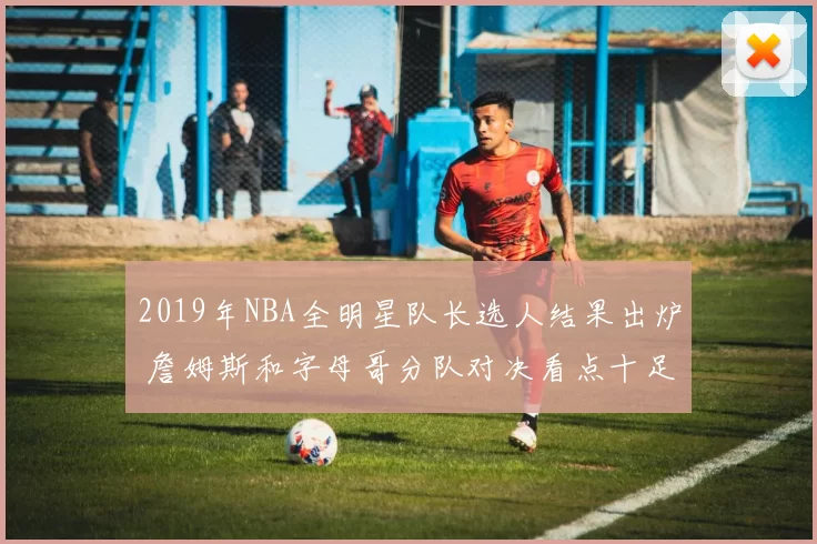 2019年NBA全明星队长选人结果出炉 詹姆斯和字母哥分队对决看点十足