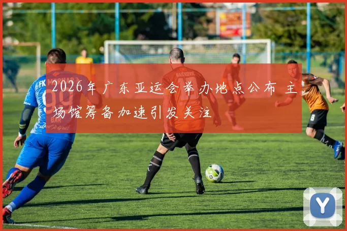 2026年广东亚运会举办地点公布 主场馆筹备加速引发关注