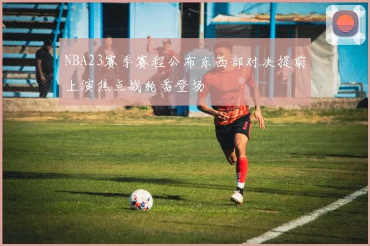 NBA23赛季赛程公布东西部对决提前上演焦点战轮番登场