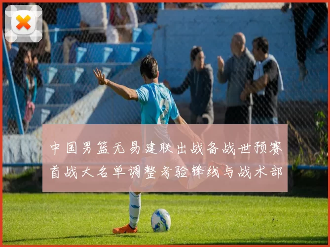 中国男篮无易建联出战备战世预赛首战大名单调整考验锋线与战术部署