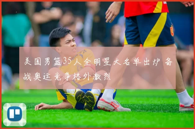 美国男篮35人全明星大名单出炉 备战奥运竞争格外激烈
