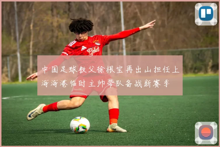 中国足球教父徐根宝再出山担任上海海港临时主帅带队备战新赛季