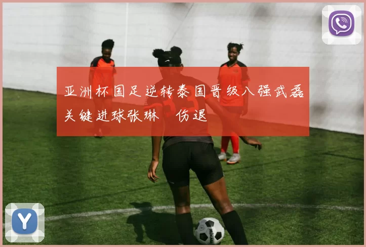 亚洲杯国足逆转泰国晋级八强武磊关键进球张琳芃伤退