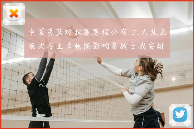 中国男篮对抗赛赛程公布 三大焦点场次与主力轮换影响备战出战安排