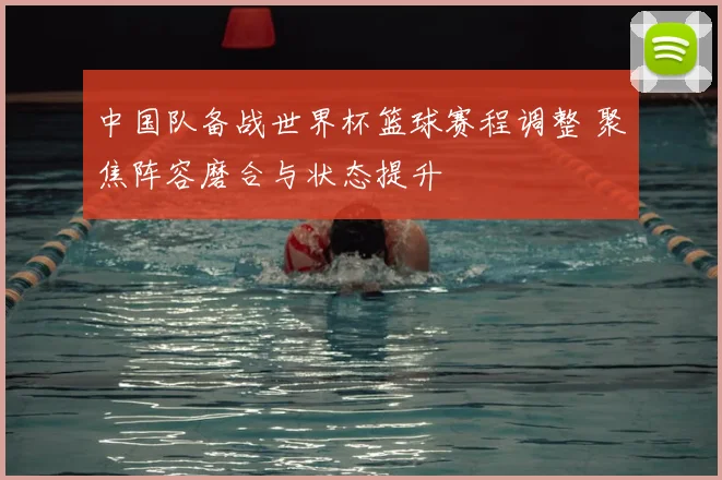 中国队备战世界杯篮球赛程调整 聚焦阵容磨合与状态提升