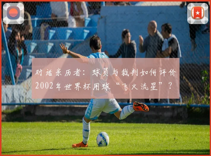 对话亲历者:球员与裁判如何评价2002年世界杯用球“飞火流星”?