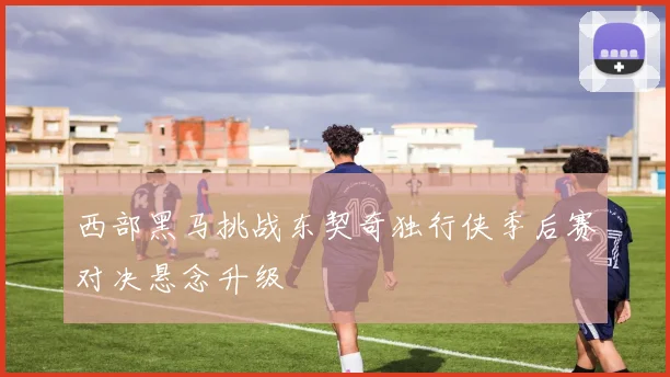 西部黑马挑战东契奇独行侠季后赛对决悬念升级