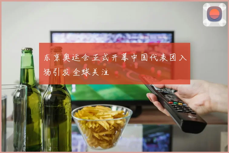 东京奥运会正式开幕中国代表团入场引发全球关注
