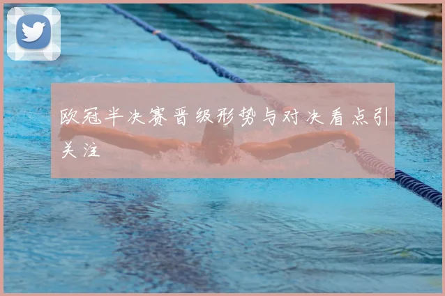 欧冠半决赛晋级形势与对决看点引关注