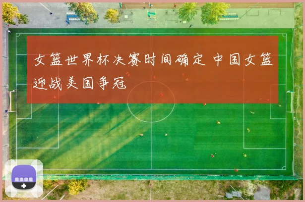 女篮世界杯决赛时间确定 中国女篮迎战美国争冠