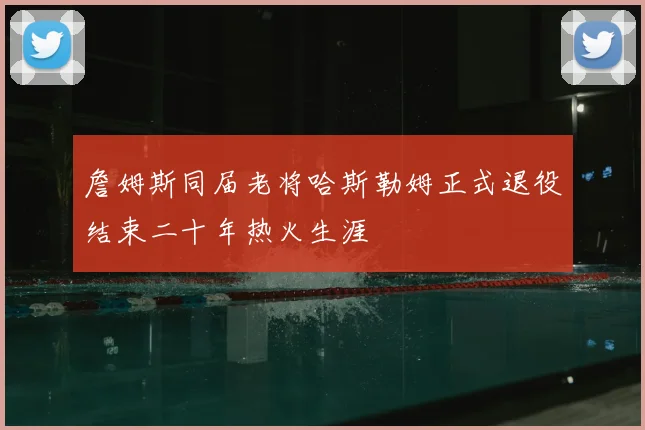 詹姆斯同届老将哈斯勒姆正式退役结束二十年热火生涯