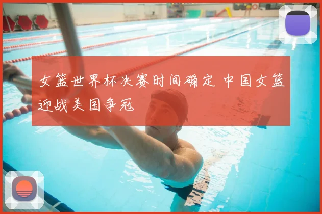 女篮世界杯决赛时间确定 中国女篮迎战美国争冠