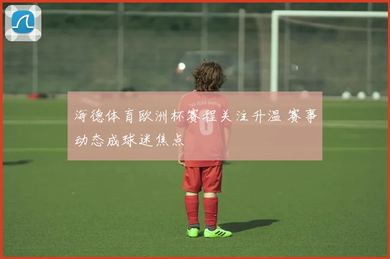 海德体育欧洲杯赛程关注升温 赛事动态成球迷焦点