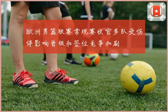 欧洲男篮联赛常规赛收官多队受伤停影响晋级和签位竞争加剧