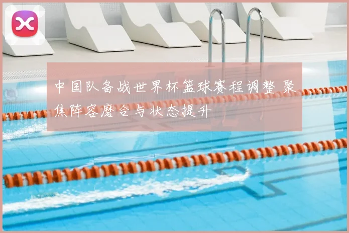 中国队备战世界杯篮球赛程调整 聚焦阵容磨合与状态提升