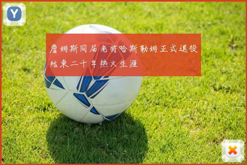 詹姆斯同届老将哈斯勒姆正式退役结束二十年热火生涯