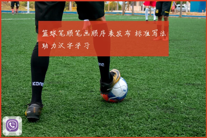 篮球笔顺笔画顺序表发布 标准写法助力汉字学习