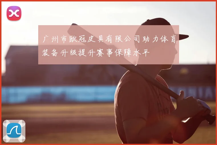 广州市欧冠皮具有限公司助力体育装备升级提升赛事保障水平